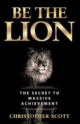 Be the Lion: The Secret to Massive Achievement by Christopher Scott