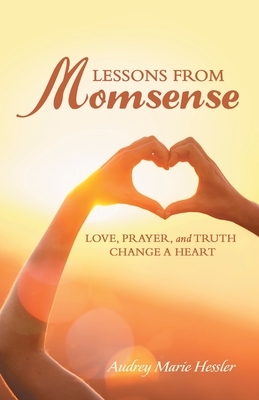 Lessons from Momsense: Love, Prayer, and Truth Change a Heart by Audrey Marie Hessler