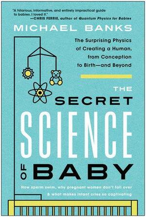 The Secret Science of Baby: The Surprising Physics of Creating a Human, from Conception to Birth--and Beyond by Michael Banks