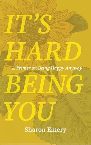 It's Hard Being You: A Primer on Being Happy Anyway by Sharon Emery