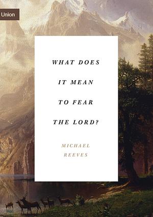 What Does It Mean to Fear the Lord?: "How the Fear of God Delights and Stengthens" by Michael Reeves