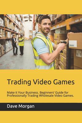 Trading Video Games: Make It Your Business. Beginners' Guide for Professionally Trading Wholesale Video Games. by Dave Morgan