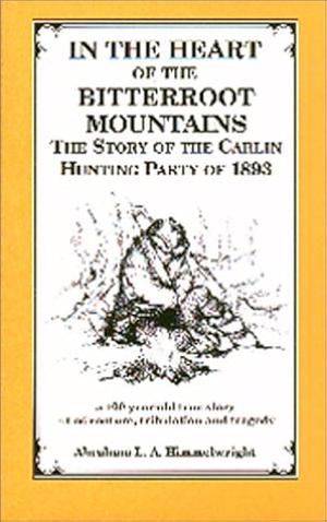 In the Heart of the Bitterroot Mountains: The Story of the Carlin Hunting Party of 1893 by Abraham Lincoln Artman Himmelwright