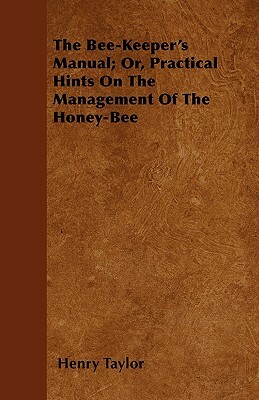 The Bee-Keeper's Manual; Or, Practical Hints On The Management Of The Honey-Bee by Henry Taylor