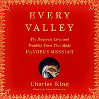 Every Valley: The Desperate Lives and Troubled Times that Made Handel's Messiah by Charles King