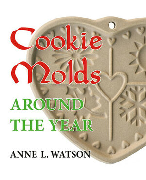 Cookie Molds Around the Year: An Almanac of Molds, Cookies, and Other Treats for Christmas, New Year's, Valentine's Day, Easter, Halloween, Thanksgiving, Other Holidays, and Every Season by Anne L. Watson