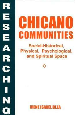 Researching Chicano Communities: Social-Historical, Physical, Psychological, and Spiritual Space by Irene I. Blea