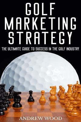 Golf Marketing Strategy: The Ultimate Guide to Success in the Golf Industry by Andrew Wood