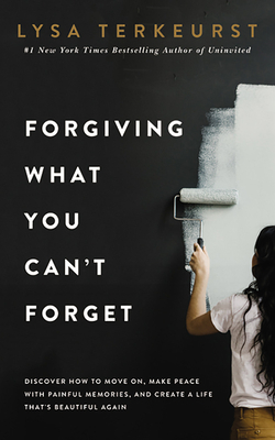 Forgiving What You Can't Forget: Discover How to Move On, Make Peace with Painful Memories, and Create a Life That's Beautiful Again by Lysa TerKeurst