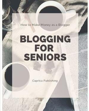 Blogging for Seniors: Make Money as a Blogger by Caprica Publishing