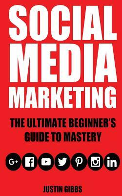 Social Media Marketing: The Ultimate Beginner's Guide to Mastery (Facebook, Twitter, Youtube, Google+, Linkedin, Pinterest, Instagram) by Justin Gibbs