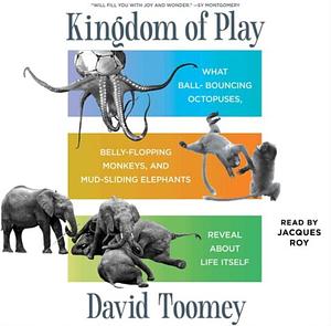 Kingdom of Play: What Ball-bouncing Octopuses, Belly-flopping Monkeys, and Mud-sliding Elephants Reveal about Life Itself by David Toomey