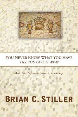 You Never Know What You Have Till You Give It Away: And Other Important Lessons in Leadership by Brian C. Stiller