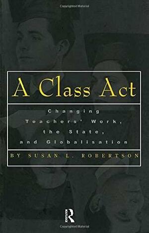 A Class Act: Changing Teachers' Work, Globalisation and the State by Susan L. Robertson