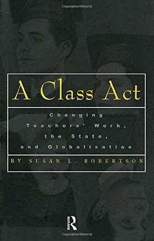 A Class Act: Changing Teachers' Work, Globalisation and the State by Susan L. Robertson