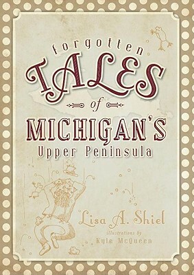 Forgotten Tales of Michigan's Upper Peninsula by Lisa A. Shiel
