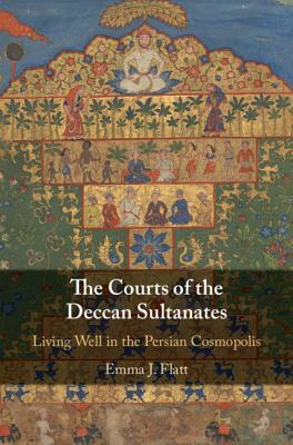 The Courts of the Deccan Sultanates: Living Well in the Persian Cosmopolis by Emma J. Flatt