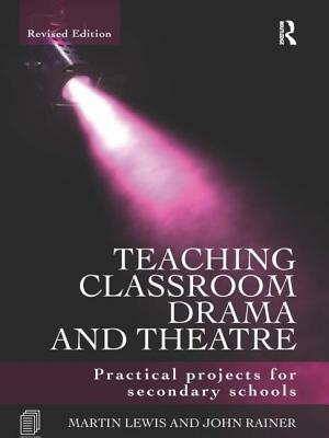 Teaching Classroom Drama and Theatre: Practical Projects for Secondary Schools by John Rainer, Martin Lewis