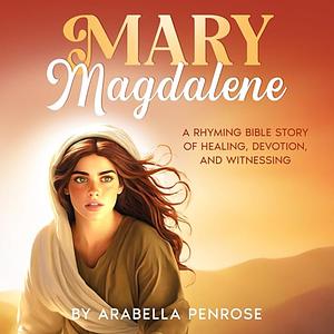 Mary Magalene: A Rhyming Bible Story of Healing, Devotion, and Witnessing by Arabella Penrose