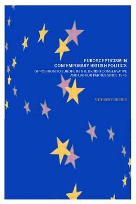 Euroscepticism in Contemporary British Politics: Opposition to Europe in the Conservative and Labour Parties since 1945 by Anthony Forster