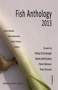 Fish Anthology 2013 by Mary Anne Losee Yates, Jennifer Bailey, Pip Newling, Joe Walsh, David Lewis, Susan DuMond, Kirstin Zhang, Philip O'Ceallaigh, Barry Troy, Maureen Boyle, Lindsay Stanberry-Flynn, Breda Wall Ryan, Cathy Leonard, Elaine McCluskey, Peter Benson, Frank Farrelly, Jacqueline P. Haskell, Angela Finn, Sally Franicevich, Saffron Marchant, Monica Garvey, Bo Niles, Ken Elkes, Clem Cairns, E.G. Jönsson, Dana Robbins, Claire Brown, Katya Maddison, Wayne Price, Lucy Maxwell Scott, Paul Durcan, Carol Caffrey, Elisabeth Winkler, Ginny Lowe Connors, Katie M. Zeigler, Margaret Sinclair, Noel Monahan, Orla McAlinden, Molly McCloskey, David H.W. Grubb, Andy Kissane, Robin Samu, Ken Taylor