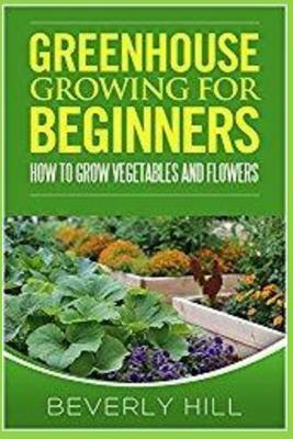 Greenhouse Growing for Beginners: How to Grow Vegetables and Flowers by Beverly Hill