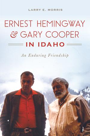 Ernest Hemingway and Gary Cooper in Idaho: An Enduring Friendship by Larry E. Morris, Larry E. Morris