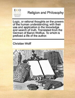 Logic, or Rational Thoughts on the Powers of the Human Understanding; With Their Use and Application in the Knowledge and Search of Truth. Translated by Christian Wolff