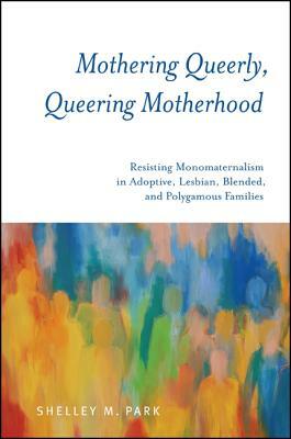 Mothering Queerly, Queering Motherhood: Resisting Monomaternalism in Adoptive, Lesbian, Blended, and Polygamous Families by Shelley M. Park