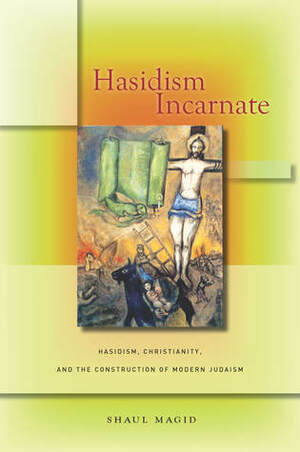 Hasidism Incarnate: Hasidism, Christianity, and the Construction of Modern Judaism by Shaul Magid
