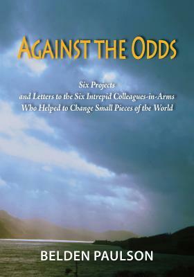 Against the Odds: Six Projects and Letters to the Six Intrepid Colleagues-in-Arms Who Helped to Change Small Pieces of the World by Belden Paulson