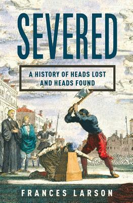 Severed: A History of Heads Lost and Heads Found by Frances Larson