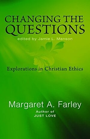 Changing the Questions: Explorations in Christian Ethics by Jamie L. Manson, Margaret Farley