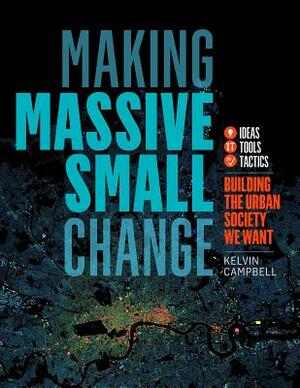 Making Massive Small Change: Ideas, Tools, Tactics: Building the Urban Society We Want by Kelvin Campbell