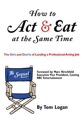 How to Act & Eat at the Same Time: The Sequel: The Do's and Don'ts of Landing a Professional Acting Job by Tom Logan