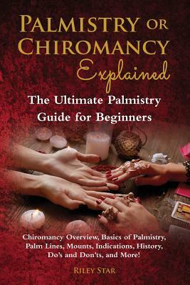 Palmistry or Chiromancy Explained: Chiromancy Overview, Basics of Palmistry, Palm Lines, Mounts, Indications, History, Do's and Don'ts, and More! The by Riley Star