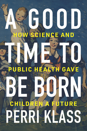 A Good Time to Be Born: How Science and Public Health Gave Children a Future by Perri Klass