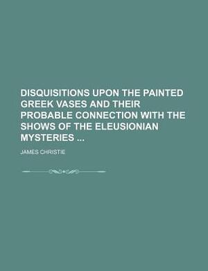 Disquisitions Upon the Painted Greek Vases and Their Probable Connection with the Shows of the Eleusionian Mysteries by James Christie
