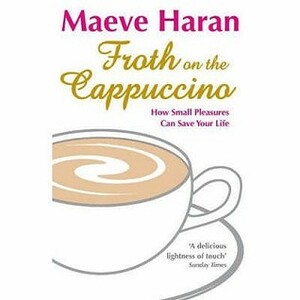 Froth on the Cappuccino: How Small Pleasures Can Save Your Life by Maeve Haran