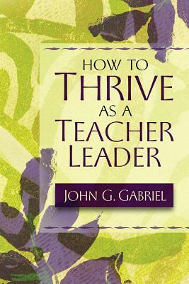 How to Thrive as a Teacher Leader by John G. Gabriel