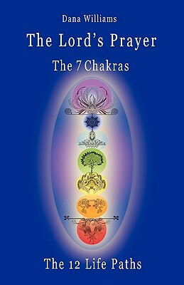 The Lord's Prayer, the Seven Chakras, the Twelve Life Paths - The Prayer of Christ Consciousness as a Light for the Auric Centers and a Map Through Th by Dana Williams