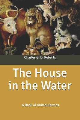 The House in the Water: A Book of Animal Stories by Charles G. D. Roberts