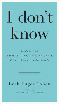 I Don't Know: In Praise of Admitting Ignorance (Except When You Shouldn't) by Leah Hager Cohen