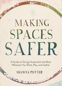 Making Spaces Safer: A Guide to Giving Harassment the Boot Wherever You Work, Play, and Gather by Shawna Potter