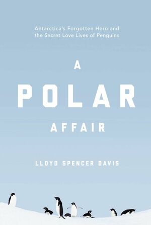 A Polar Affair: Antarctica's Forgotten Hero and the Secret Love Lives of Penguins by Lloyd Spencer Davis