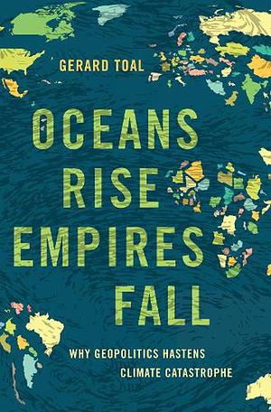 Oceans Rise Empires Fall: Why Geopolitics Hastens Climate Catastrophe by Gerard Toal