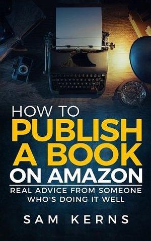 How to Publish a Book on Amazon: Real Advice from Someone Who?s Doing it Well by Sam Kerns, Sam Kerns