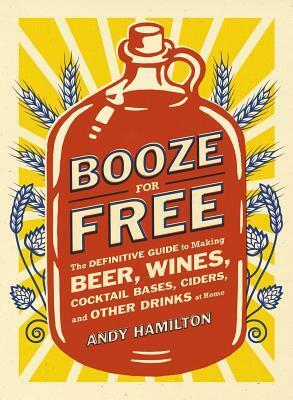 Booze for Free: The Definitive Guide to Making Beer, Wines, Cocktail Bases, Ciders, and Other Dr inks at Home by Andy Hamilton