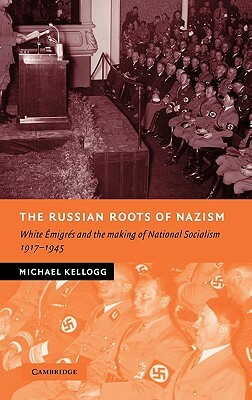 The Russian Roots of Nazism: White Emigres and the Making of National Socialism, 1917-1945 by Michael Kellogg