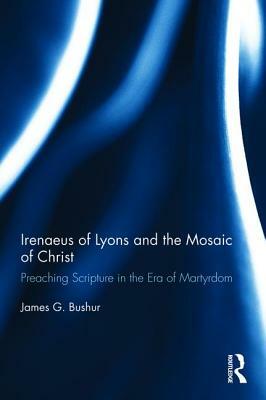 Irenaeus of Lyons and the Mosaic of Christ: Preaching Scripture in the Era of Martyrdom by James G. Bushur